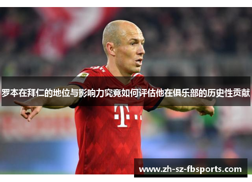 罗本在拜仁的地位与影响力究竟如何评估他在俱乐部的历史性贡献 罗本在拜仁的地位与影响力究竟如何评估他在俱乐部的历史性贡献