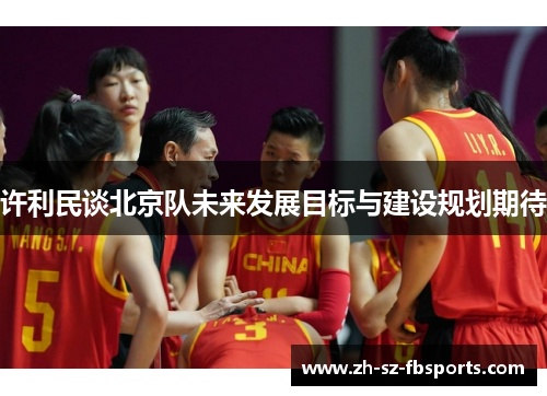 许利民谈北京队未来发展目标与建设规划期待 许利民谈北京队未来发展目标与建设规划期待