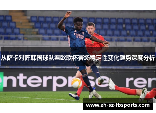 从萨卡对阵韩国球队看欧联杯赛场稳定性变化趋势深度分析