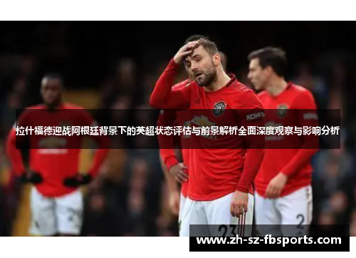 拉什福德迎战阿根廷背景下的英超状态评估与前景解析全面深度观察与影响分析