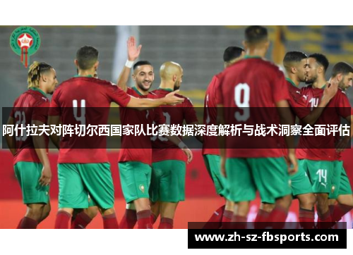 阿什拉夫对阵切尔西国家队比赛数据深度解析与战术洞察全面评估 阿什拉夫对阵切尔西国家队比赛数据深度解析与战术洞察全面评估